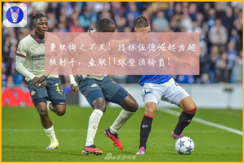 曼联悔之不及！格林伍德崛起为超级射手，豪取11球登顶榜首！