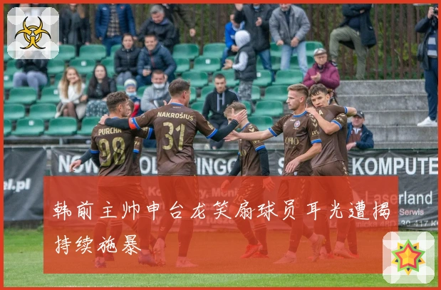 韩前主帅申台龙笑扇球员耳光遭揭持续施暴