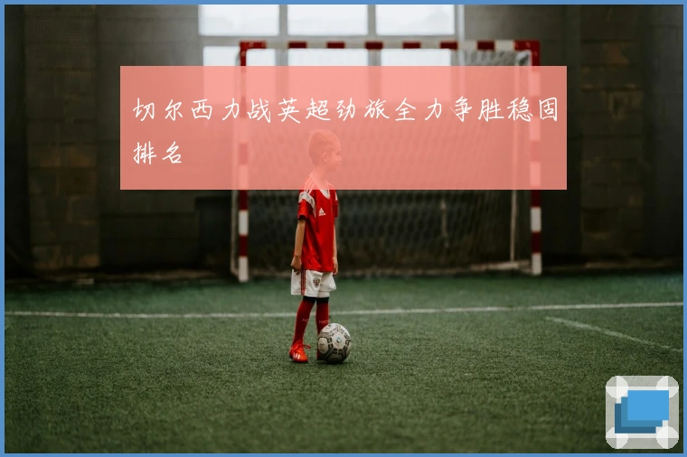 切尔西力战英超劲旅全力争胜稳固排名