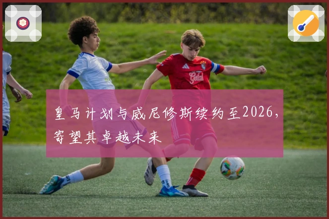 皇马计划与威尼修斯续约至2026，寄望其卓越未来