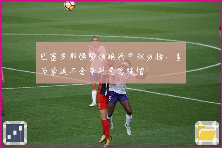 巴塞罗那强势领跑西甲积分榜，皇马紧追不舍争冠悬念陡增