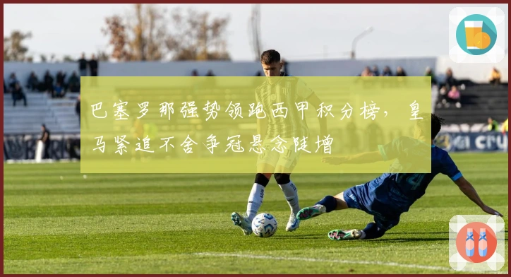 巴塞罗那强势领跑西甲积分榜，皇马紧追不舍争冠悬念陡增