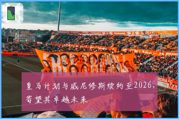 皇马计划与威尼修斯续约至2026，寄望其卓越未来