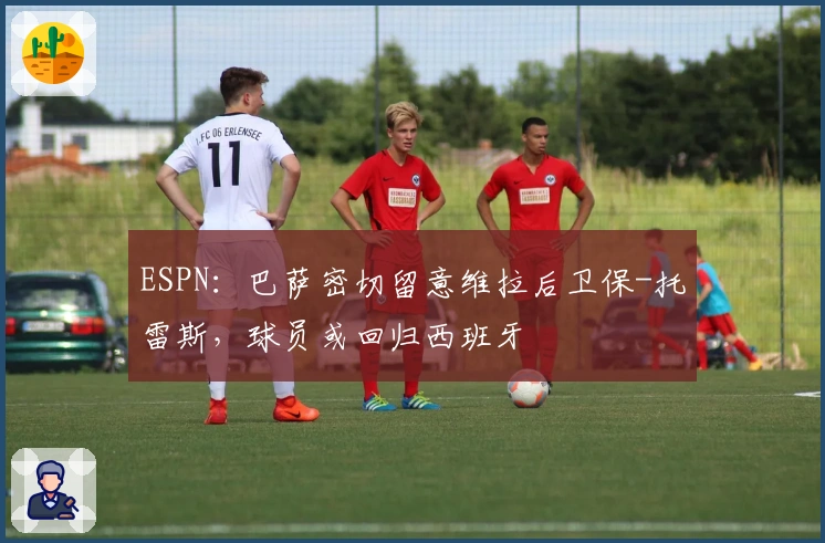 ESPN：巴萨密切留意维拉后卫保-托雷斯，球员或回归西班牙