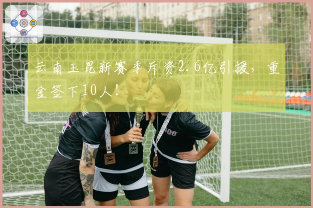 云南玉昆新赛季斥资2.6亿引援，重金签下10人！