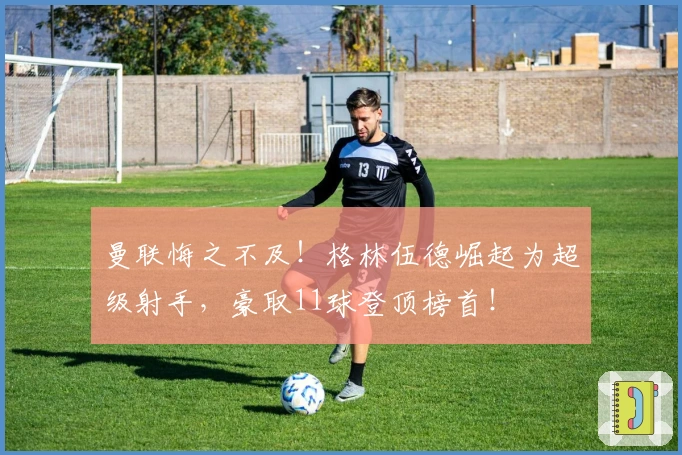 曼联悔之不及！格林伍德崛起为超级射手，豪取11球登顶榜首！