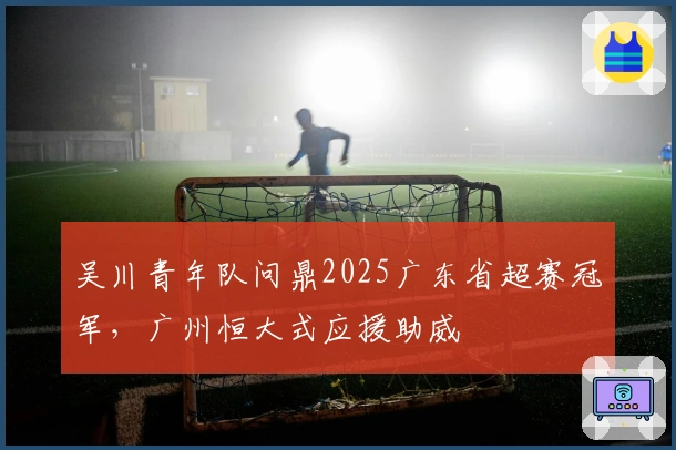 吴川青年队问鼎2025广东省超赛冠军,广州恒大式应援助威