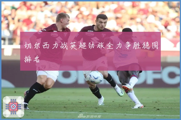 切尔西力战英超劲旅全力争胜稳固排名