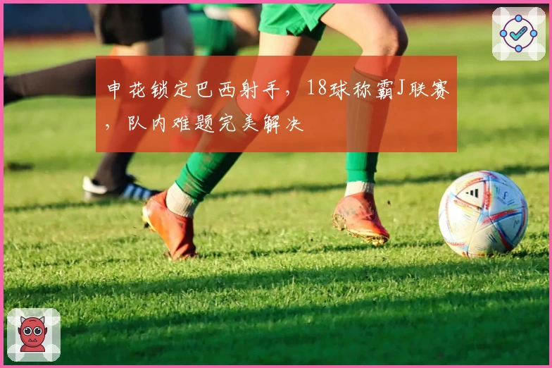 申花锁定巴西射手，18球称霸J联赛，队内难题完美解决